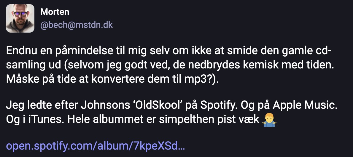 Mastodon indlæg af @bech med teksten: Endnu en påmindelse til mig selv om ikke at smide den gamle cd-samling ud (selvom jeg godt ved, de nedbrydes kemisk med tiden. Måske på tide at konvertere dem til mp3?).  Jeg ledte efter Johnsons ‘OldSkool’ på Spotify. Og på Apple Music. Og i iTunes. Hele albummet er simpelthen pist væk.